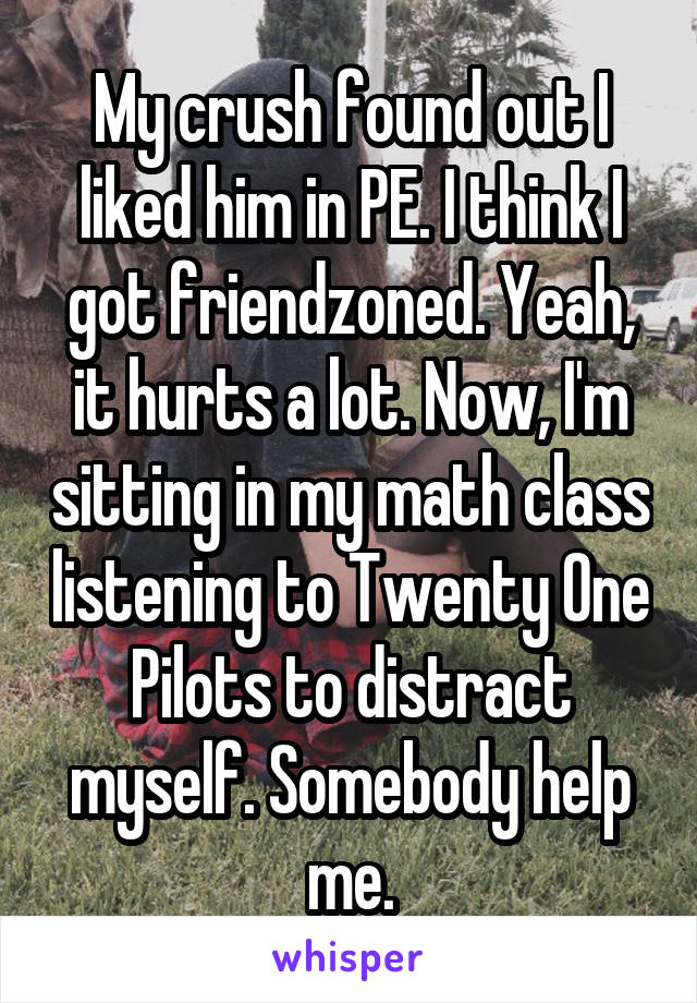 My crush found out I liked him in PE. I think I got friendzoned. Yeah, it hurts a lot. Now, I'm sitting in my math class listening to Twenty One Pilots to distract myself. Somebody help me.