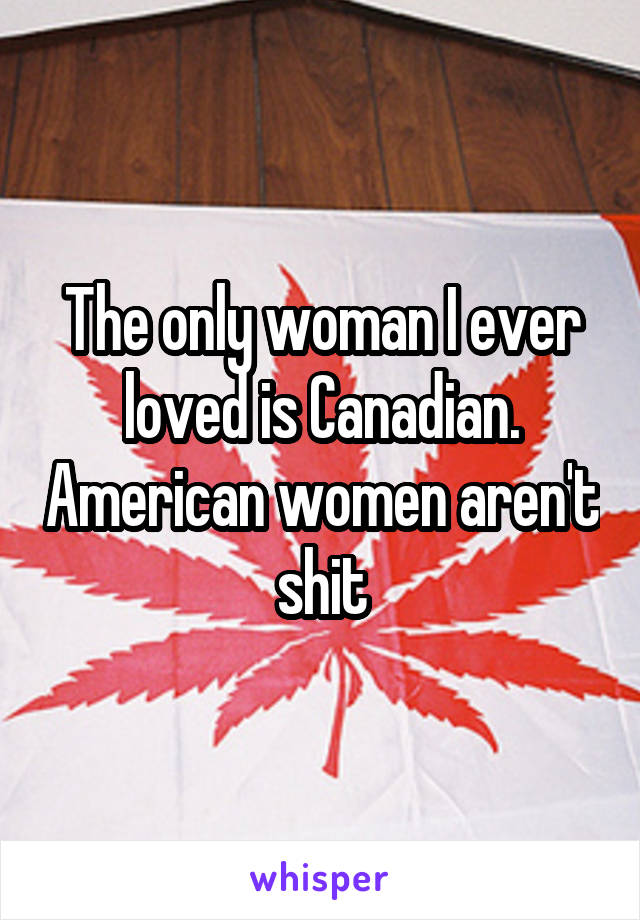 The only woman I ever loved is Canadian. American women aren't shit
