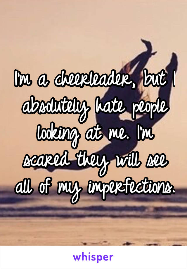 I'm a cheerleader, but I absolutely hate people looking at me. I'm scared they will see all of my imperfections.