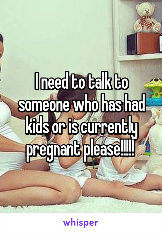 I need to talk to someone who has had kids or is currently pregnant please!!!!! 