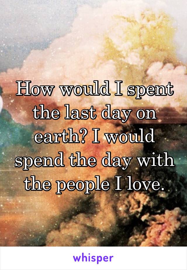 How would I spent the last day on earth? I would spend the day with the people I love.