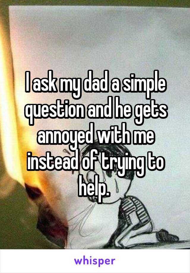 I ask my dad a simple question and he gets annoyed with me instead of trying to help. 