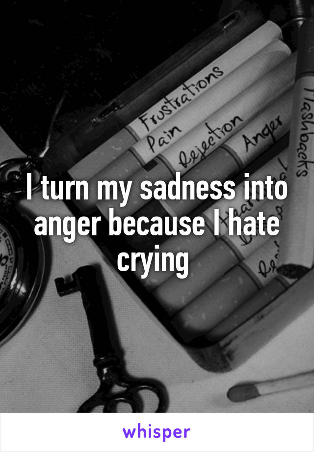 I turn my sadness into anger because I hate crying 