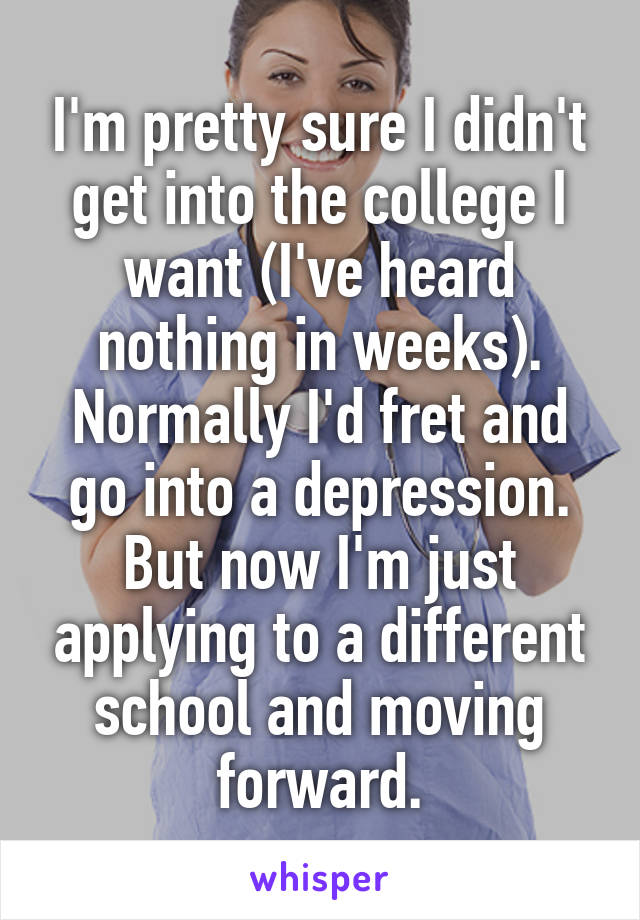 I'm pretty sure I didn't get into the college I want (I've heard nothing in weeks). Normally I'd fret and go into a depression. But now I'm just applying to a different school and moving forward.