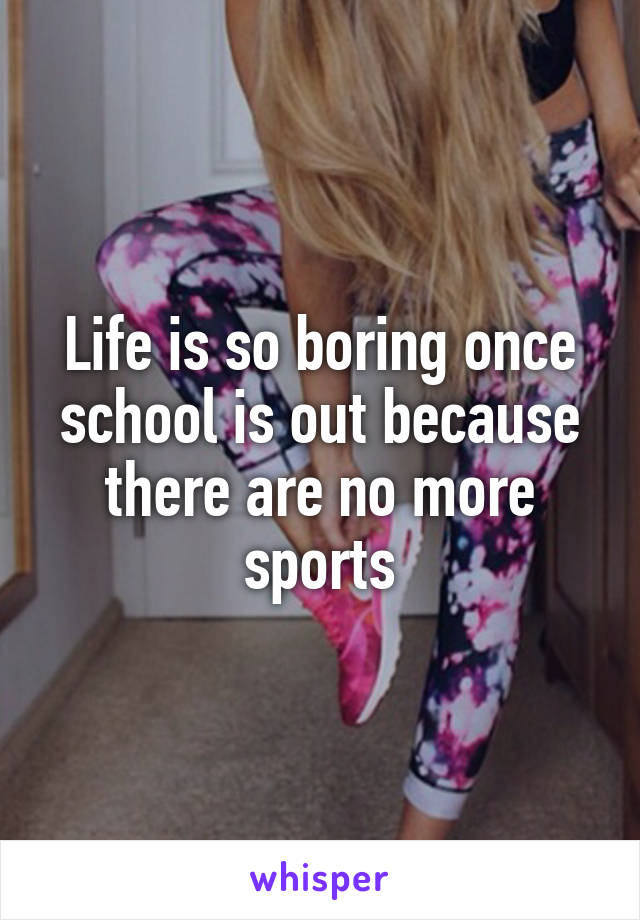 Life is so boring once school is out because there are no more sports