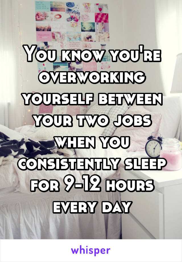 You know you're overworking yourself between your two jobs when you consistently sleep for 9-12 hours every day
