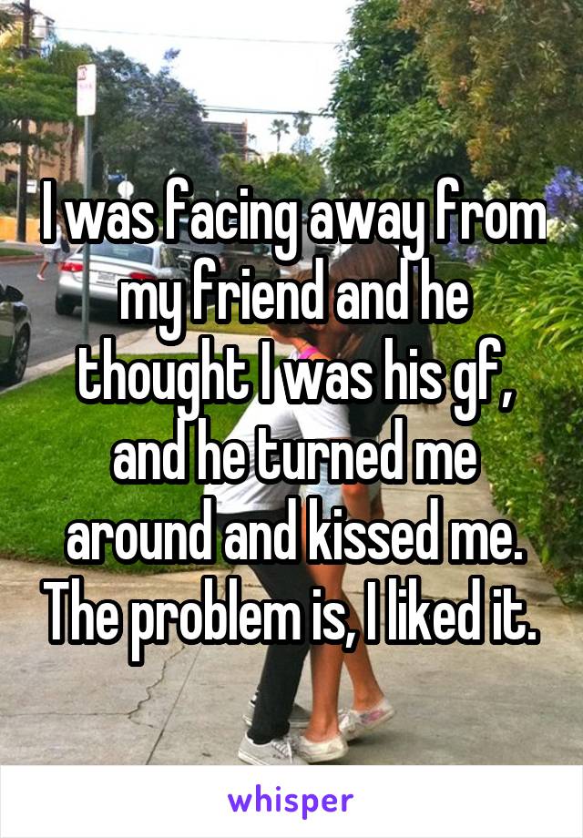 I was facing away from my friend and he thought I was his gf, and he turned me around and kissed me. The problem is, I liked it. 