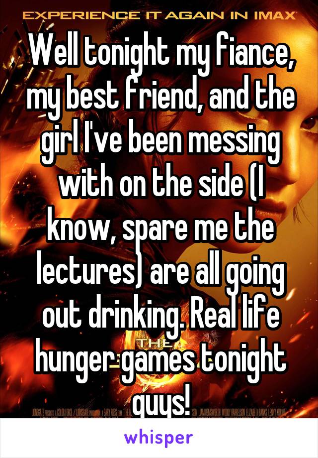 Well tonight my fiance, my best friend, and the girl I've been messing with on the side (I know, spare me the lectures) are all going out drinking. Real life hunger games tonight guys!