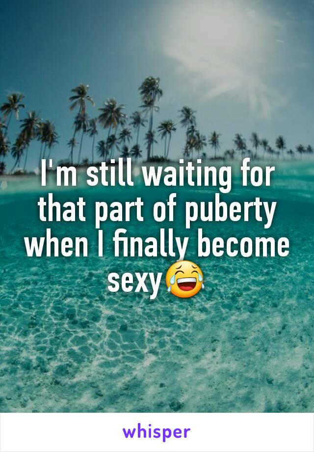 I'm still waiting for that part of puberty when I finally become sexy😂