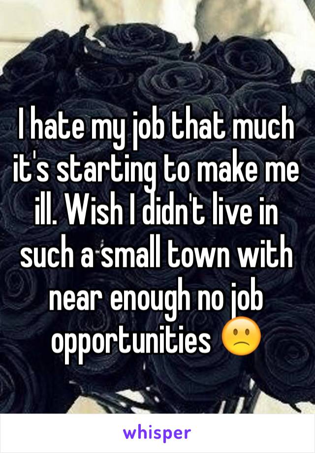 I hate my job that much it's starting to make me ill. Wish I didn't live in such a small town with near enough no job opportunities 🙁