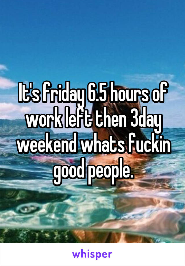 It's friday 6.5 hours of work left then 3day weekend whats fuckin good people.