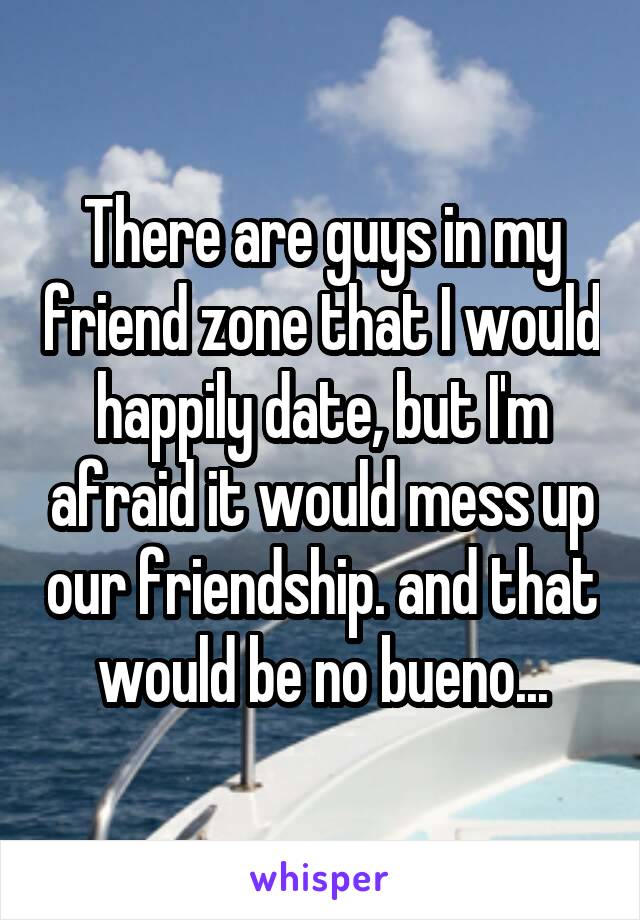 There are guys in my friend zone that I would happily date, but I'm afraid it would mess up our friendship. and that would be no bueno...