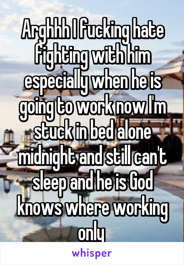 Arghhh I fucking hate fighting with him especially when he is going to work now I'm stuck in bed alone midnight and still can't sleep and he is God knows where working only 