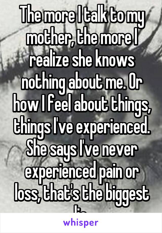 The more I talk to my mother, the more I realize she knows nothing about me. Or how I feel about things, things I've experienced. She says I've never experienced pain or loss, that's the biggest lie.
