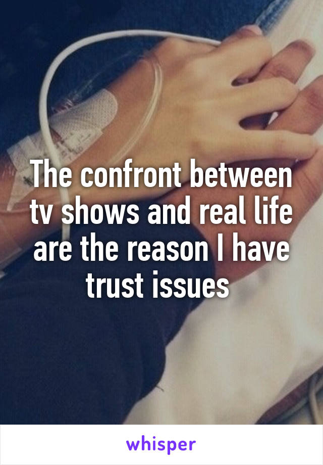 The confront between tv shows and real life are the reason I have trust issues 
