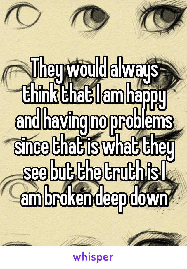 They would always think that I am happy and having no problems since that is what they see but the truth is I am broken deep down