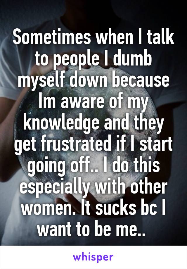 Sometimes when I talk to people I dumb myself down because Im aware of my knowledge and they get frustrated if I start going off.. I do this especially with other women. It sucks bc I want to be me.. 