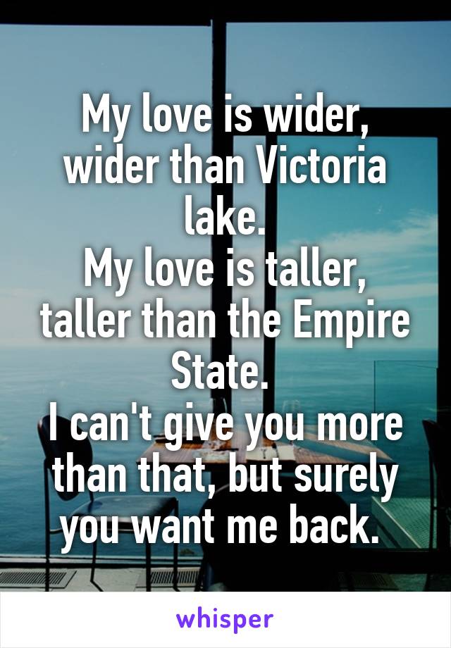 My love is wider, wider than Victoria lake.
My love is taller, taller than the Empire State. 
I can't give you more than that, but surely you want me back. 