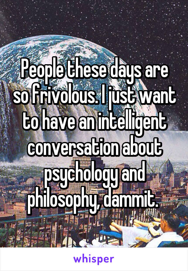 People these days are so frivolous. I just want to have an intelligent conversation about psychology and philosophy, dammit. 