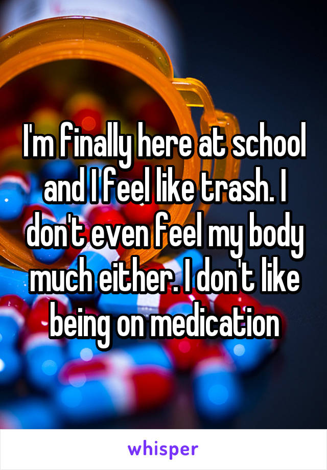 I'm finally here at school and I feel like trash. I don't even feel my body much either. I don't like being on medication