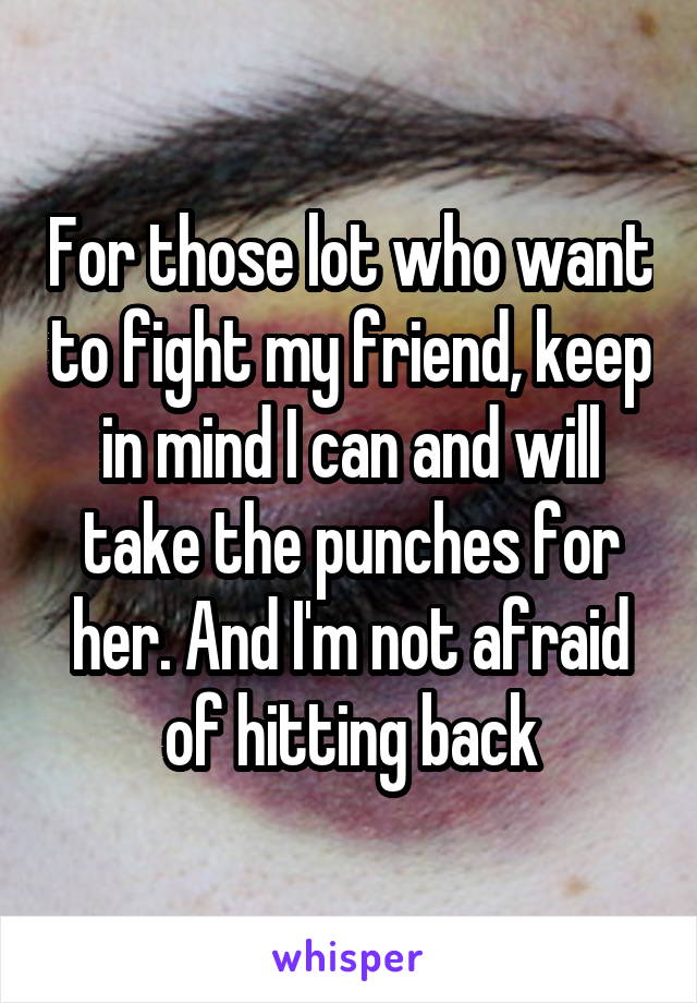 For those lot who want to fight my friend, keep in mind I can and will take the punches for her. And I'm not afraid of hitting back