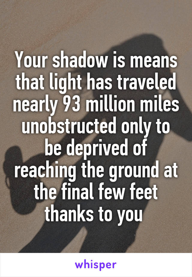 Your shadow is means that light has traveled nearly 93 million miles unobstructed only to be deprived of reaching the ground at the final few feet thanks to you 
