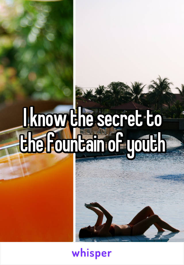 I know the secret to the fountain of youth