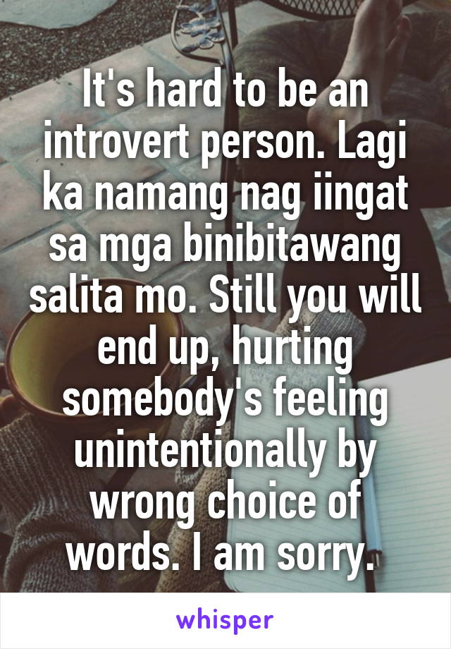 It's hard to be an introvert person. Lagi ka namang nag iingat sa mga binibitawang salita mo. Still you will end up, hurting somebody's feeling unintentionally by wrong choice of words. I am sorry. 