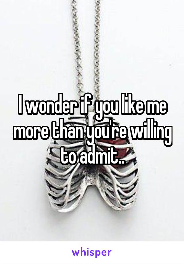 I wonder if you like me more than you're willing to admit..
