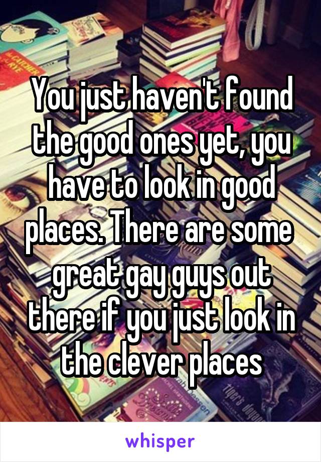 You just haven't found the good ones yet, you have to look in good places. There are some  great gay guys out there if you just look in the clever places