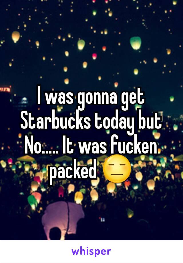 I was gonna get Starbucks today but No..... It was fucken packed 😑
