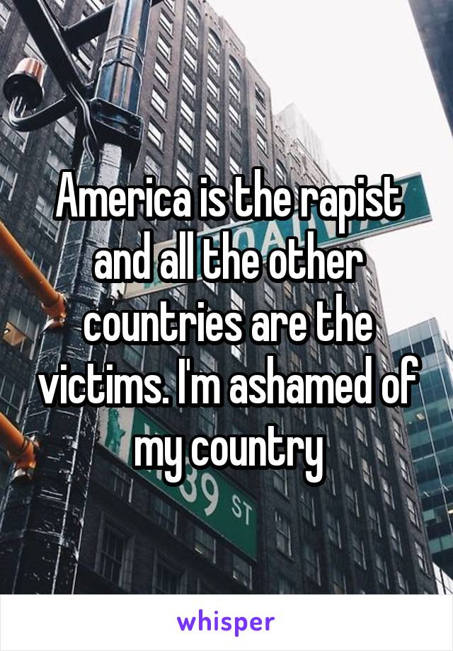 America is the rapist and all the other countries are the victims. I'm ashamed of my country