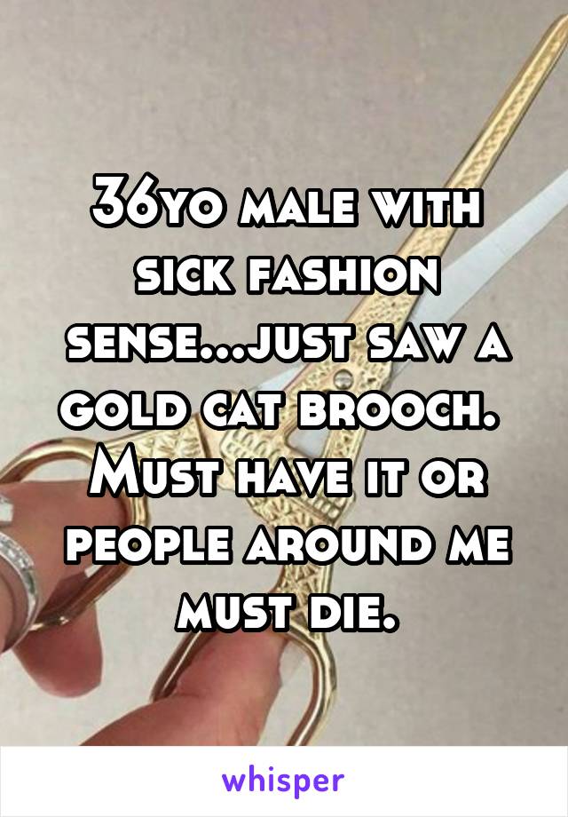 36yo male with sick fashion sense...just saw a gold cat brooch.  Must have it or people around me must die.