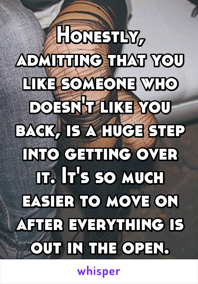 Honestly, admitting that you like someone who doesn't like you back, is a huge step into getting over it. It's so much easier to move on after everything is out in the open.