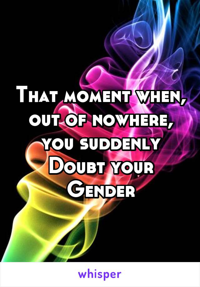 That moment when, out of nowhere, you suddenly Doubt your Gender