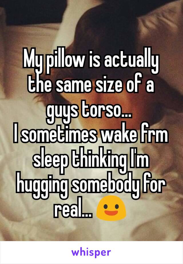 My pillow is actually the same size of a guys torso... 
I sometimes wake frm sleep thinking I'm hugging somebody for real... 😃