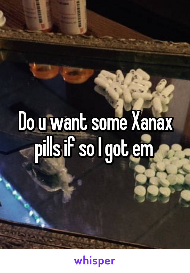 Do u want some Xanax pills if so I got em 