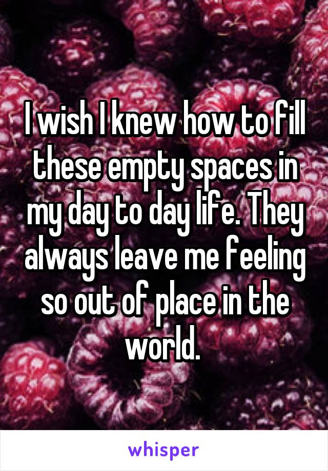 I wish I knew how to fill these empty spaces in my day to day life. They always leave me feeling so out of place in the world. 