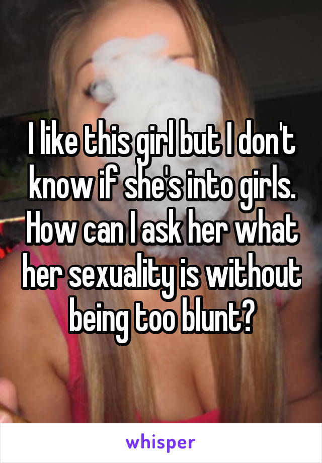 I like this girl but I don't know if she's into girls. How can I ask her what her sexuality is without being too blunt?