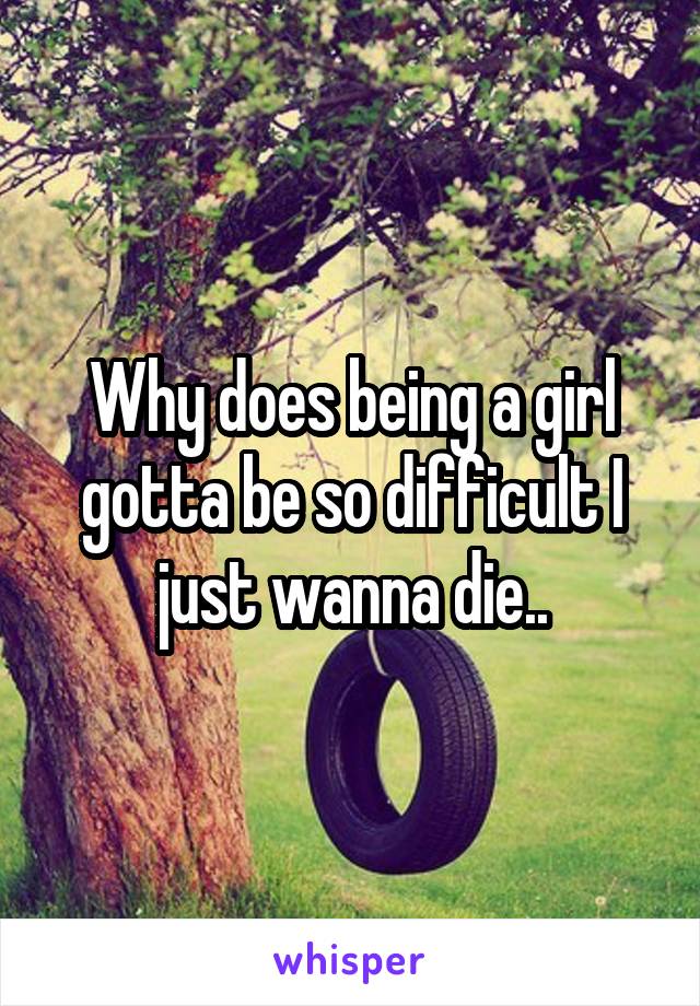 Why does being a girl gotta be so difficult I just wanna die..