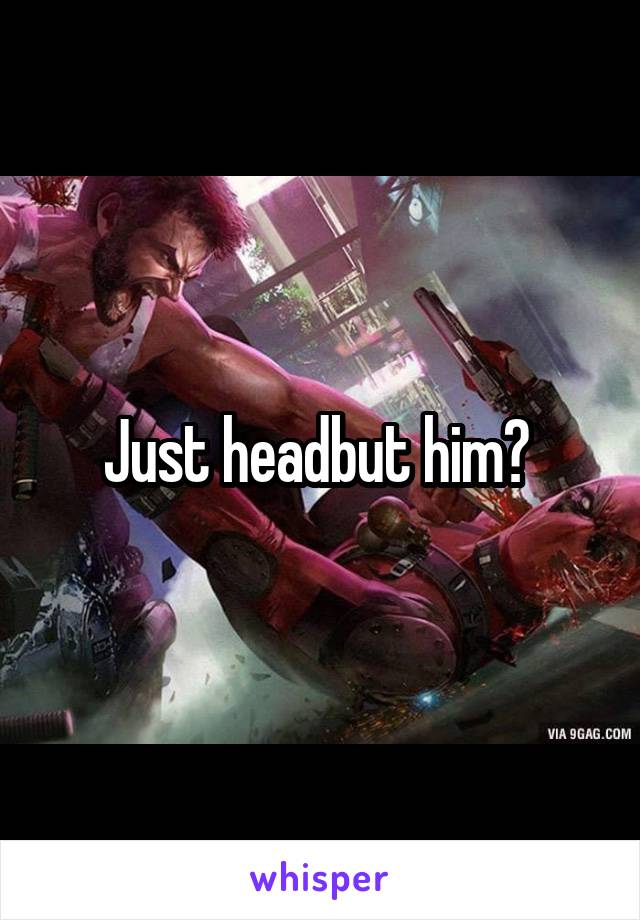 Just headbut him? 