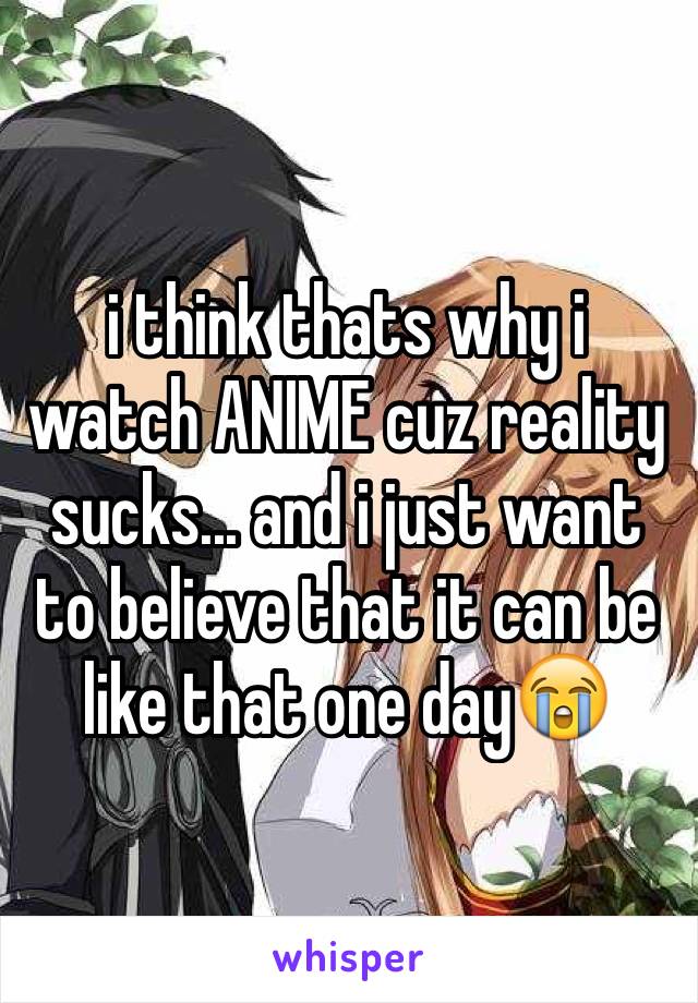 i think thats why i watch ANIME cuz reality sucks... and i just want to believe that it can be like that one day😭