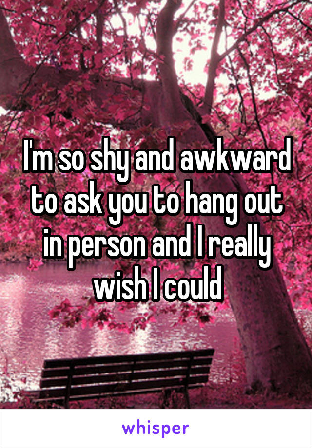 I'm so shy and awkward to ask you to hang out in person and I really wish I could