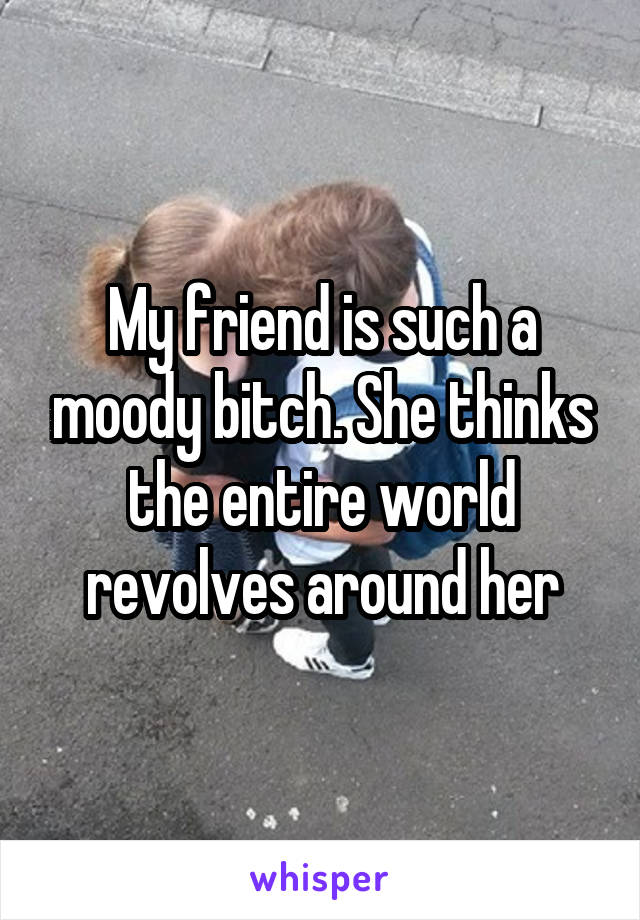 My friend is such a moody bitch. She thinks the entire world revolves around her
