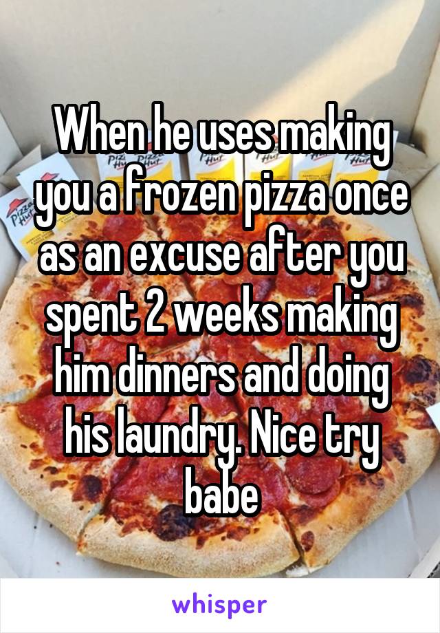 When he uses making you a frozen pizza once as an excuse after you spent 2 weeks making him dinners and doing his laundry. Nice try babe