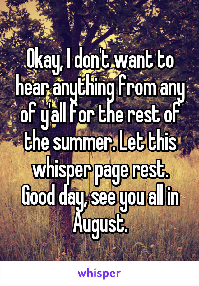 Okay, I don't want to hear anything from any of y'all for the rest of the summer. Let this whisper page rest. Good day, see you all in August.