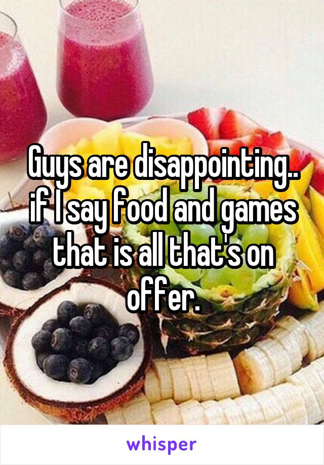 Guys are disappointing.. if I say food and games that is all that's on offer.