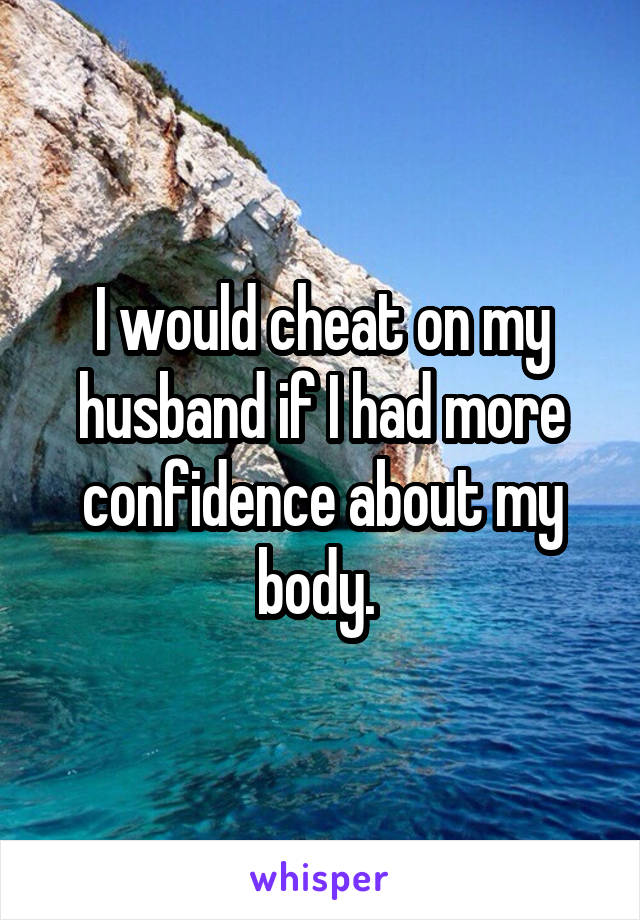I would cheat on my husband if I had more confidence about my body. 