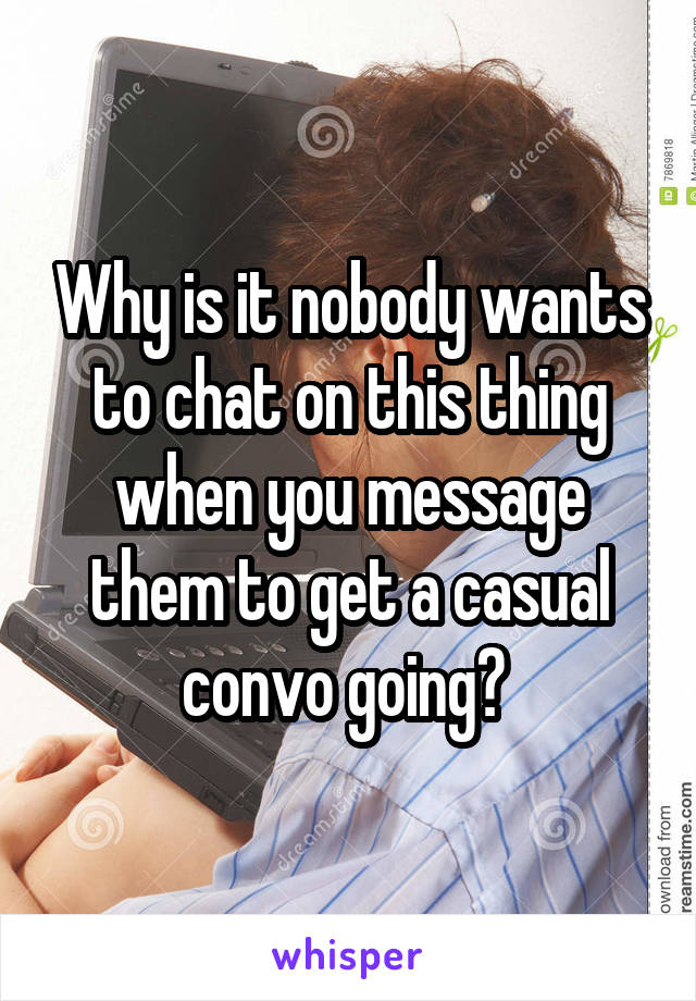 Why is it nobody wants to chat on this thing when you message them to get a casual convo going? 