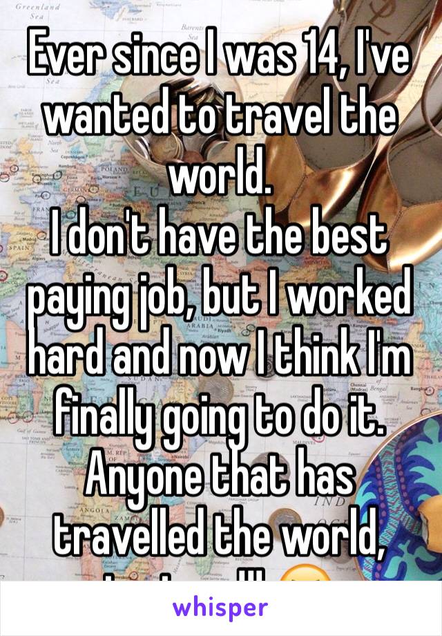 Ever since I was 14, I've wanted to travel the world.
I don't have the best paying job, but I worked hard and now I think I'm finally going to do it.
Anyone that has travelled the world, text me!!! 😆